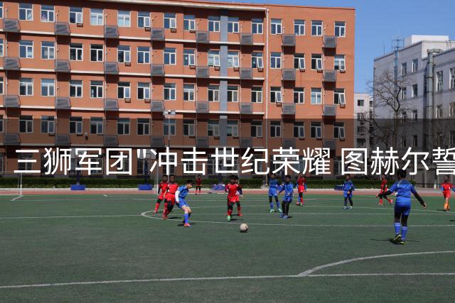 三狮军团"冲击世纪荣耀 图赫尔誓带伤痕缔造英格兰60年新纪录