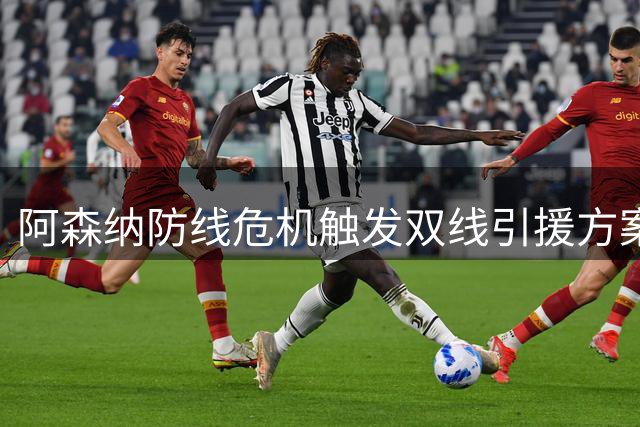 阿森纳防线危机触发双线引援方案 新生代天才与英超悍将谁能接班萨利巴